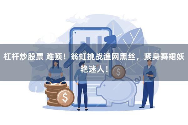 杠杆炒股票 难顶！翁虹挑战渔网黑丝，紧身舞裙妖艳迷人！