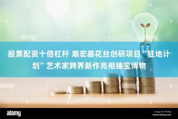 股票配资十倍杠杆 潮宏基花丝创研项目“驻地计划”艺术家跨界新作亮相臻宝博物