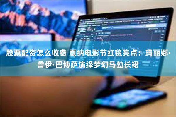 股票配资怎么收费 戛纳电影节红毯亮点：玛丽娜·鲁伊·巴博萨演绎梦幻马勃长裙
