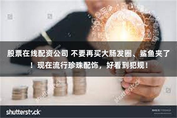 股票在线配资公司 不要再买大肠发圈、鲨鱼夹了！现在流行珍珠配饰，好看到犯规！