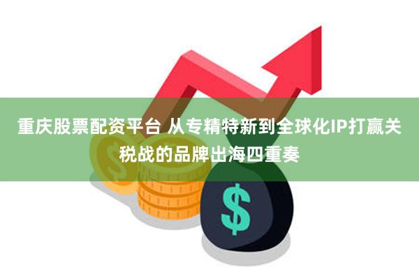 重庆股票配资平台 从专精特新到全球化IP打赢关税战的品牌出海四重奏