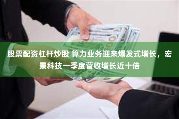 股票配资杠杆炒股 算力业务迎来爆发式增长，宏景科技一季度营收增长近十倍