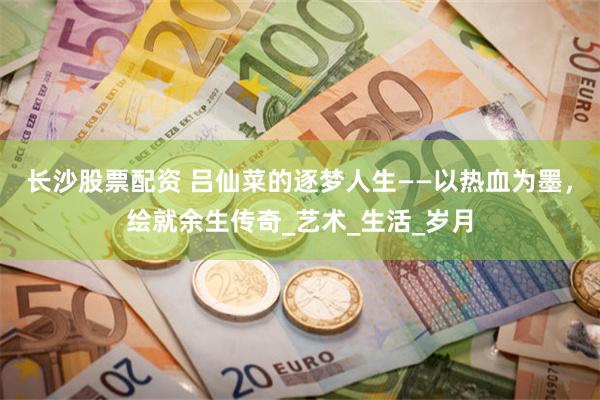 长沙股票配资 吕仙菜的逐梦人生——以热血为墨，绘就余生传奇_艺术_生活_岁月