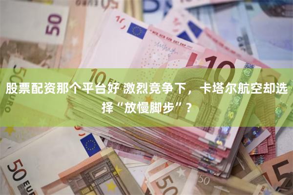 股票配资那个平台好 激烈竞争下，卡塔尔航空却选择“放慢脚步”？