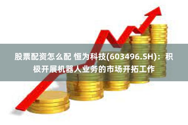 股票配资怎么配 恒为科技(603496.SH)：积极开展机器人业务的市场开拓工作