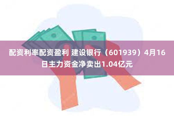 配资利率配资盈利 建设银行（601939）4月16日主力资金净卖出1.04亿元