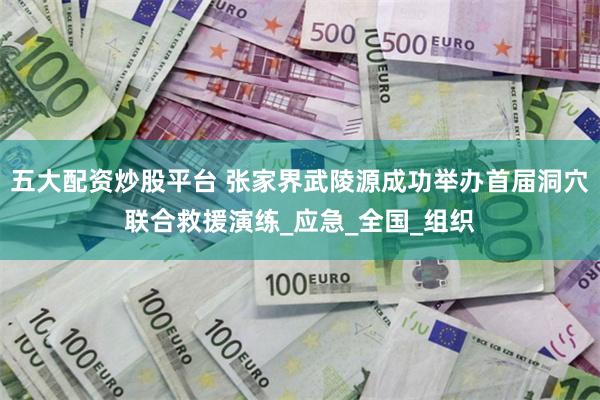 五大配资炒股平台 张家界武陵源成功举办首届洞穴联合救援演练_应急_全国_组织