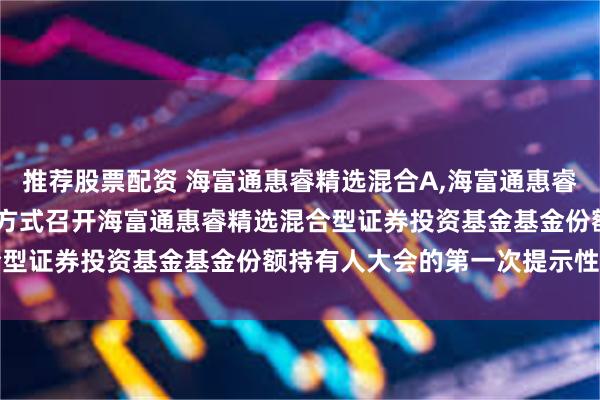 推荐股票配资 海富通惠睿精选混合A,海富通惠睿精选混合C: 关于以通讯方式召开海富通惠睿精选混合型证券投资基金基金份额持有人大会的第一次提示性公告