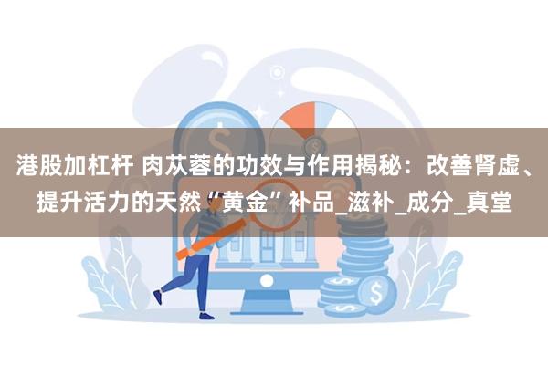 港股加杠杆 肉苁蓉的功效与作用揭秘：改善肾虚、提升活力的天然“黄金”补品_滋补_成分_真堂