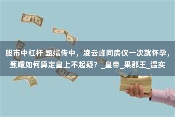 股市中杠杆 甄嬛传中，凌云峰同房仅一次就怀孕，甄嬛如何算定皇上不起疑？_皇帝_果郡王_温实