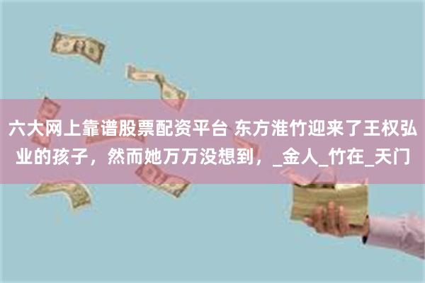 六大网上靠谱股票配资平台 东方淮竹迎来了王权弘业的孩子，然而她万万没想到，_金人_竹在_天门