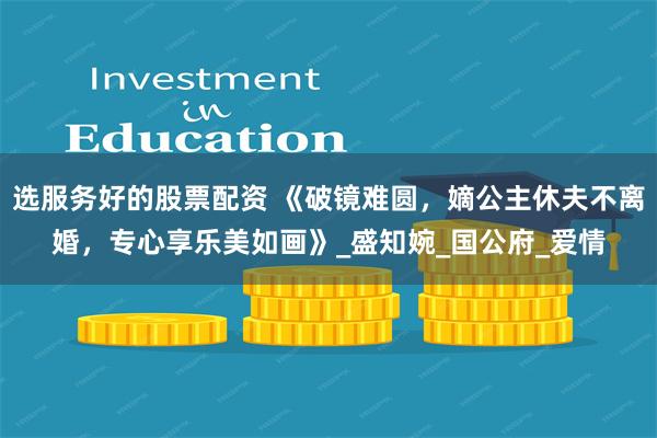 选服务好的股票配资 《破镜难圆，嫡公主休夫不离婚，专心享乐美如画》_盛知婉_国公府_爱情