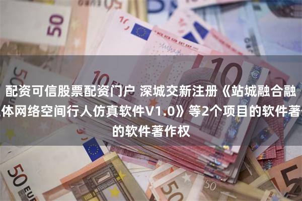 配资可信股票配资门户 深城交新注册《站城融合融合立体网络空间行人仿真软件V1.0》等2个项目的软件著作权
