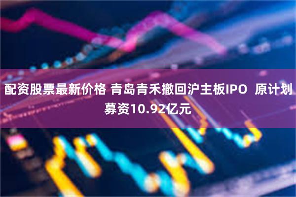 配资股票最新价格 青岛青禾撤回沪主板IPO  原计划募资10.92亿元