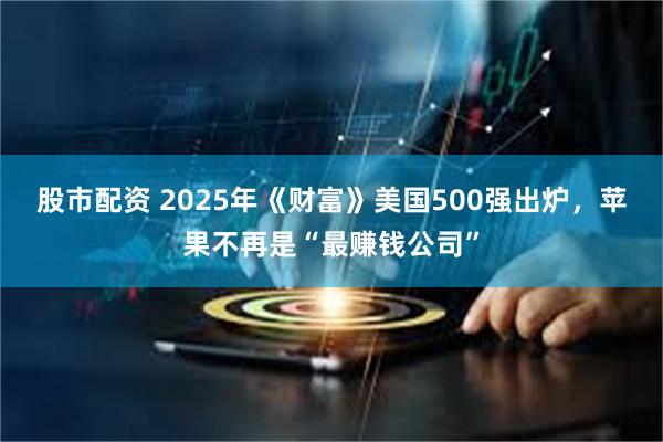 股市配资 2025年《财富》美国500强出炉，苹果不再是“最赚钱公司”
