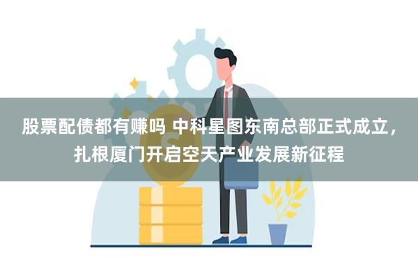 股票配债都有赚吗 中科星图东南总部正式成立，扎根厦门开启空天产业发展新征程