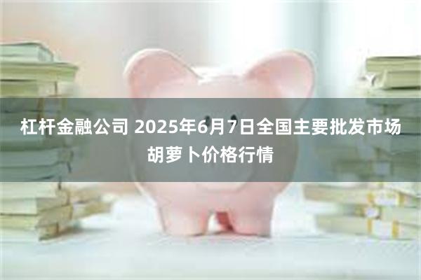 杠杆金融公司 2025年6月7日全国主要批发市场胡萝卜价格行情