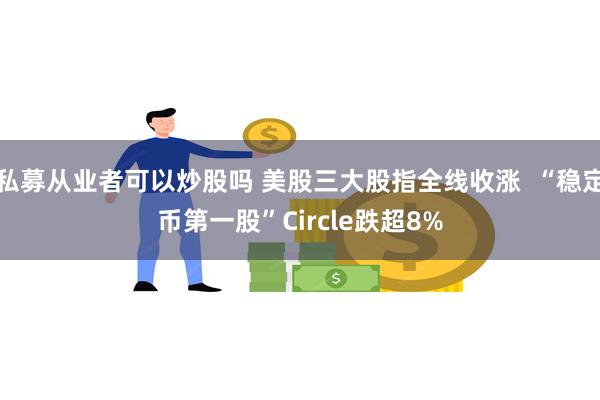 私募从业者可以炒股吗 美股三大股指全线收涨  “稳定币第一股”Circle跌超8%