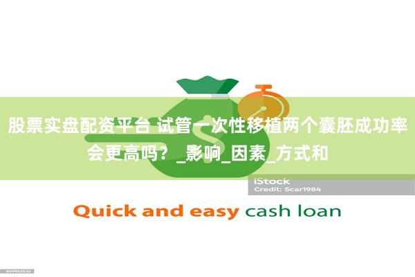 股票实盘配资平台 试管一次性移植两个囊胚成功率会更高吗？_影响_因素_方式和