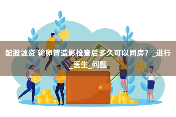 配股融资 输卵管造影检查后多久可以同房？_进行_医生_问题