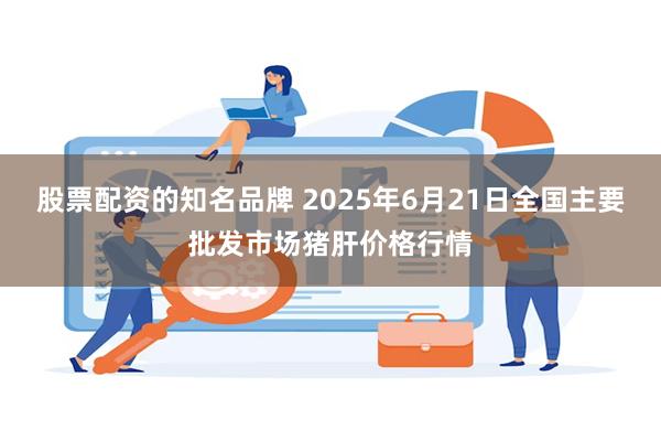 股票配资的知名品牌 2025年6月21日全国主要批发市场猪肝价格行情