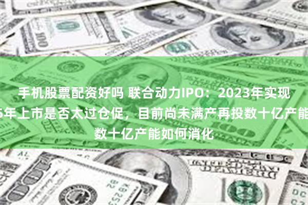 手机股票配资好吗 联合动力IPO：2023年实现盈利2025年上市是否太过仓促，目前尚未满产再投数十亿产能如何消化