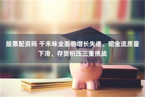 股票配资吗 千禾味业面临增长失速、现金流质量下滑、存货积压三重挑战