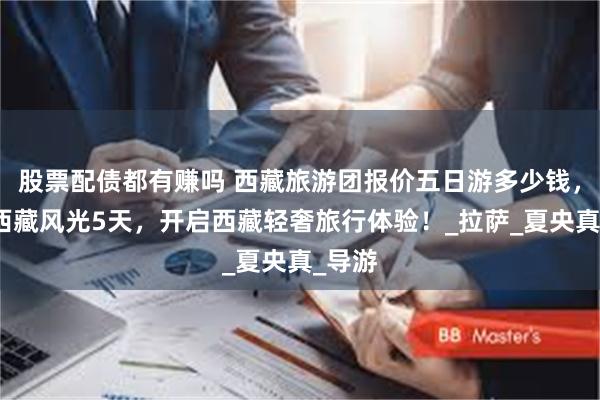 股票配债都有赚吗 西藏旅游团报价五日游多少钱，私享西藏风光5天，开启西藏轻奢旅行体验！_拉萨_夏央真_导游