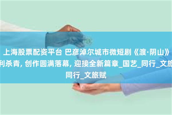 上海股票配资平台 巴彦淖尔城市微短剧《渡·阴山》顺利杀青, 创作圆满落幕, 迎接全新篇章_国艺_同行_文旅赋