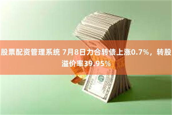 股票配资管理系统 7月8日力合转债上涨0.7%，转股溢价率39.95%