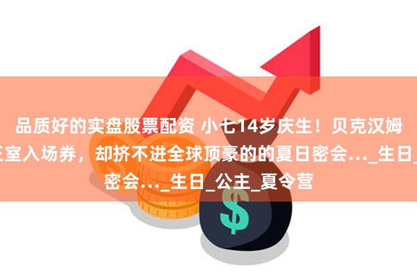 品质好的实盘股票配资 小七14岁庆生！贝克汉姆钞能力砸出王室入场券，却挤不进全球顶豪的的夏日密会…_生日_公主_夏令营