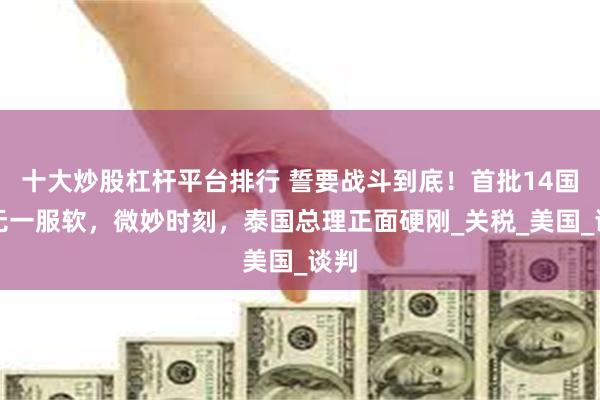 十大炒股杠杆平台排行 誓要战斗到底！首批14国竟无一服软，微妙时刻，泰国总理正面硬刚_关税_美国_谈判