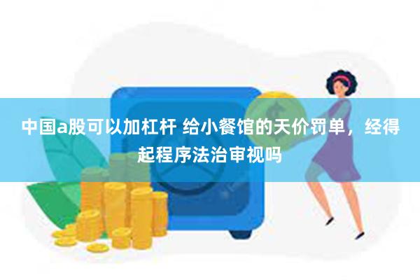 中国a股可以加杠杆 给小餐馆的天价罚单，经得起程序法治审视吗