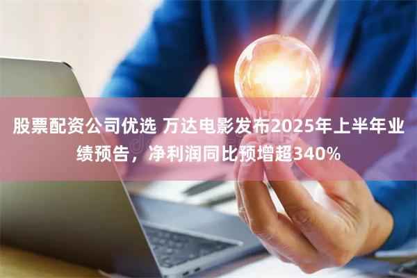股票配资公司优选 万达电影发布2025年上半年业绩预告，净利润同比预增超340%
