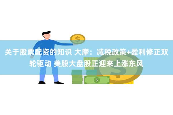 关于股票配资的知识 大摩：减税政策+盈利修正双轮驱动 美股大盘股正迎来上涨东风