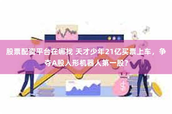 股票配资平台在哪找 天才少年21亿买票上车，争夺A股人形机器人第一股？