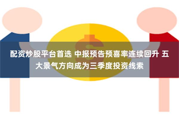 配资炒股平台首选 中报预告预喜率连续回升 五大景气方向成为三季度投资线索