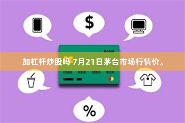 加杠杆炒股吗 7月21日茅台市场行情价。