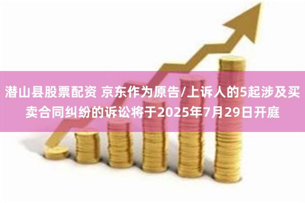 潜山县股票配资 京东作为原告/上诉人的5起涉及买卖合同纠纷的诉讼将于2025年7月29日开庭