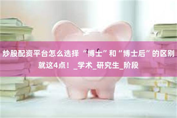 炒股配资平台怎么选择 “博士”和“博士后”的区别就这4点！_学术_研究生_阶段