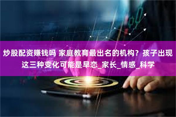 炒股配资赚钱吗 家庭教育最出名的机构？孩子出现这三种变化可能是早恋_家长_情感_科学