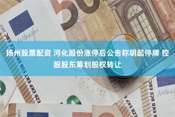 扬州股票配资 河化股份涨停后公告称明起停牌 控股股东筹划股权转让