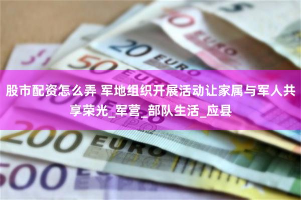 股市配资怎么弄 军地组织开展活动让家属与军人共享荣光_军营_部队生活_应县