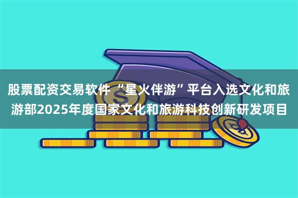 股票配资交易软件 “星火伴游”平台入选文化和旅游部2025年度国家文化和旅游科技创新研发项目