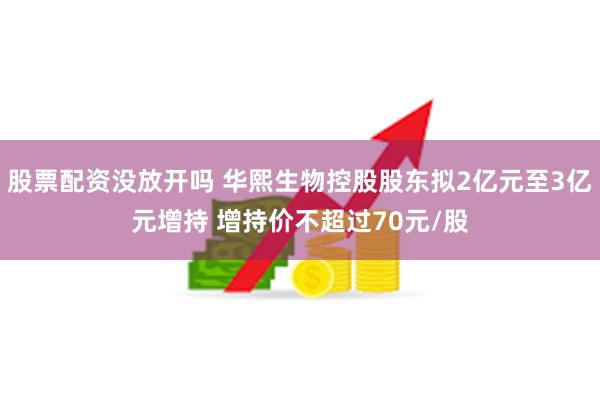 股票配资没放开吗 华熙生物控股股东拟2亿元至3亿元增持 增持价不超过70元/股