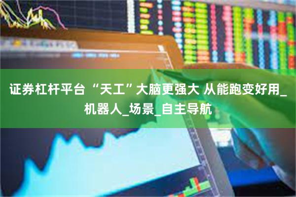 证券杠杆平台 “天工”大脑更强大 从能跑变好用_机器人_场景_自主导航