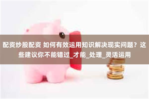 配资炒股配资 如何有效运用知识解决现实问题？这些建议你不能错过_才能_处理_灵活运用