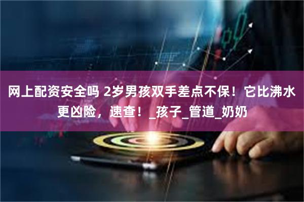 网上配资安全吗 2岁男孩双手差点不保！它比沸水更凶险，速查！_孩子_管道_奶奶