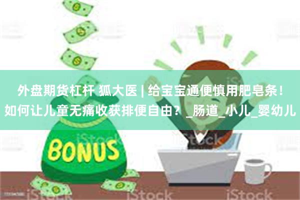 外盘期货杠杆 狐大医 | 给宝宝通便慎用肥皂条！如何让儿童无痛收获排便自由？_肠道_小儿_婴幼儿