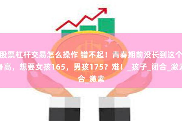 股票杠杆交易怎么操作 错不起！青春期前没长到这个身高，想要女孩165，男孩175？难！_孩子_闭合_激素